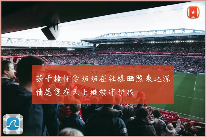 茹子楠怀念奶奶在社媒晒照表达深情愿您在天上继续守护我