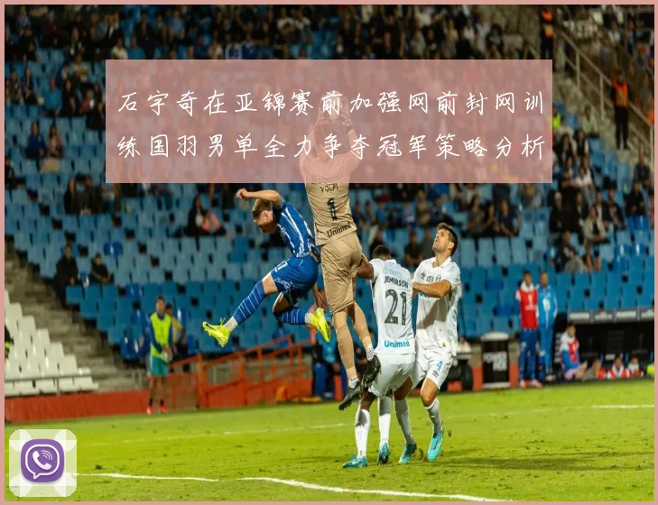 石宇奇在亚锦赛前加强网前封网训练国羽男单全力争夺冠军策略分析