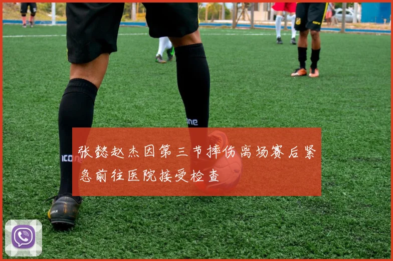张懿赵杰因第三节摔伤离场赛后紧急前往医院接受检查