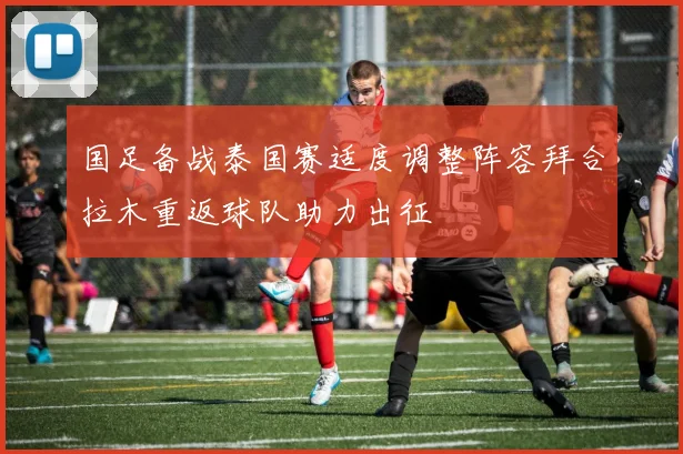 国足备战泰国赛适度调整阵容拜合拉木重返球队助力出征