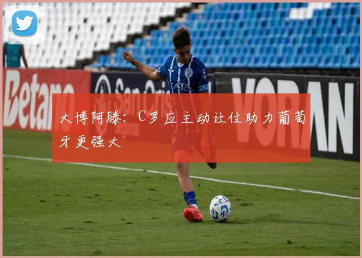 大博阿滕：C罗应主动让位助力葡萄牙更强大