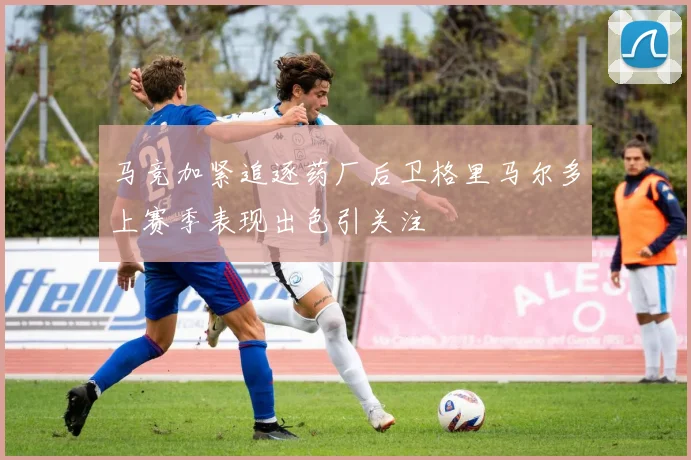 马竞加紧追逐药厂后卫格里马尔多上赛季表现出色引关注