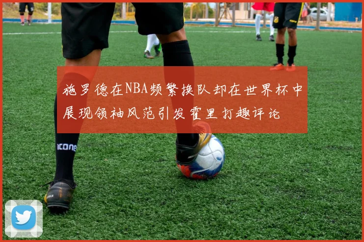 施罗德在NBA频繁换队却在世界杯中展现领袖风范引发霍里打趣评论