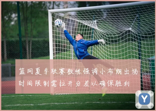 篮网夏季联赛教练强调小布朗出场时间限制需拉开分差以确保胜利