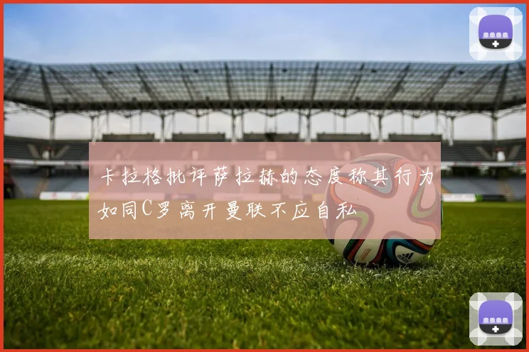 卡拉格批评萨拉赫的态度称其行为如同C罗离开曼联不应自私