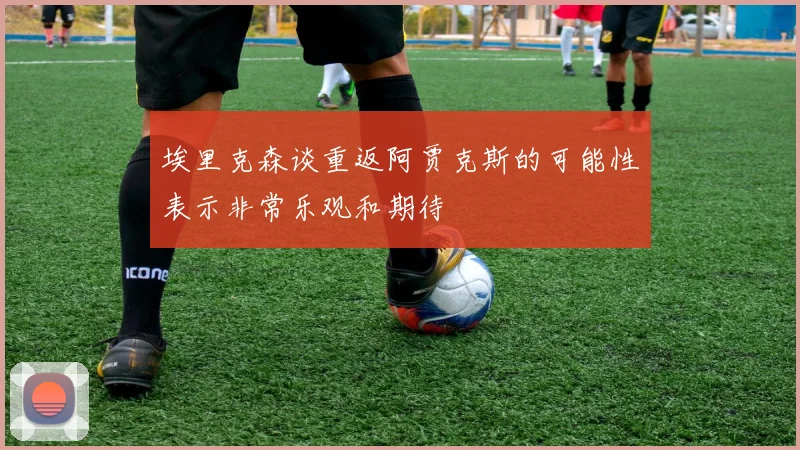 埃里克森谈重返阿贾克斯的可能性表示非常乐观和期待