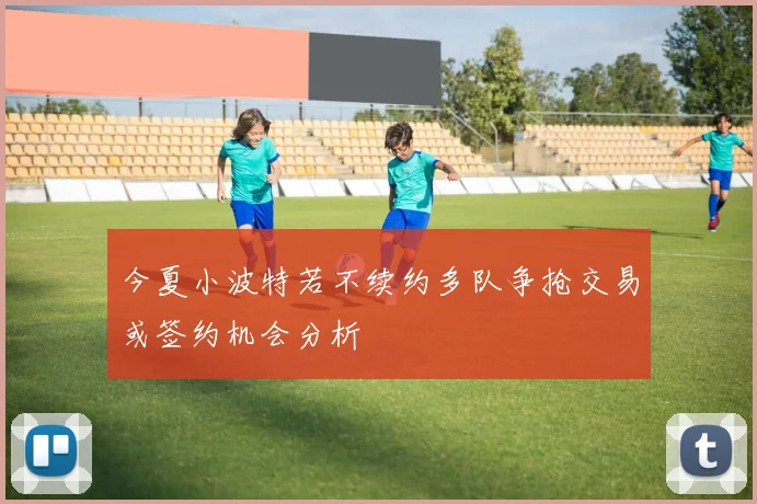 今夏小波特若不续约多队争抢交易或签约机会分析