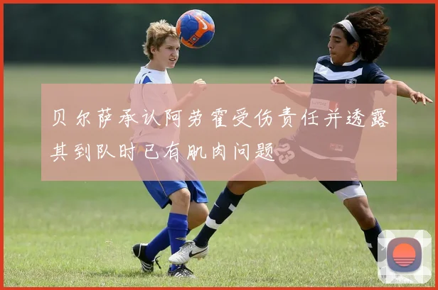 贝尔萨承认阿劳霍受伤责任并透露其到队时已有肌肉问题