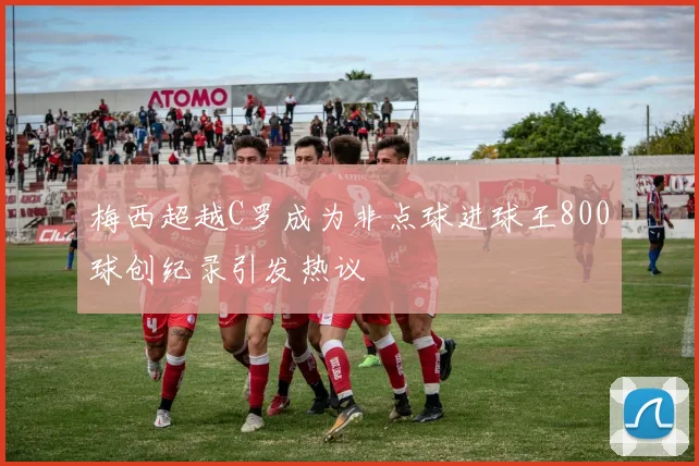 梅西超越C罗成为非点球进球王800球创纪录引发热议