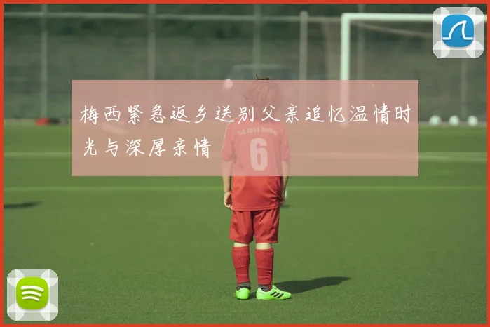 梅西紧急返乡送别父亲追忆温情时光与深厚亲情