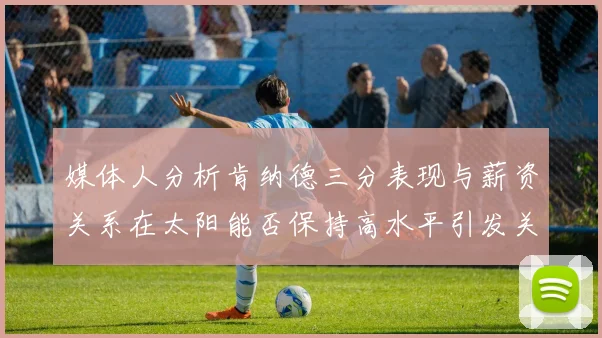 媒体人分析肯纳德三分表现与薪资关系在太阳能否保持高水平引发关注