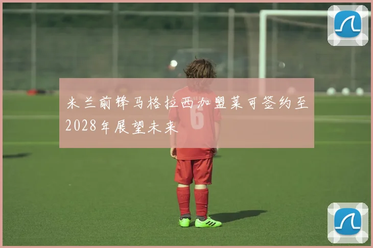 米兰前锋马格拉西加盟莱可签约至2028年展望未来