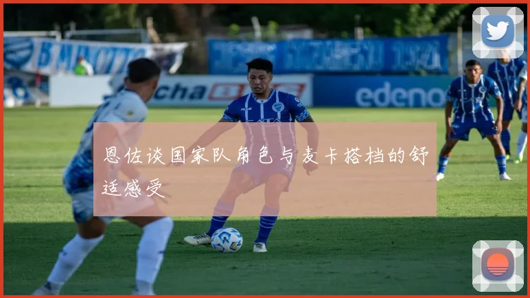 恩佐谈国家队角色与麦卡搭档的舒适感受