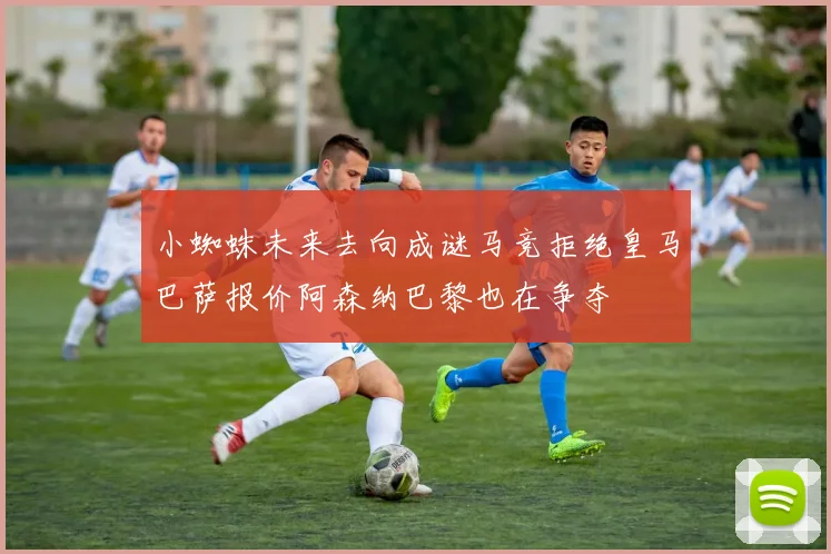小蜘蛛未来去向成谜马竞拒绝皇马巴萨报价阿森纳巴黎也在争夺