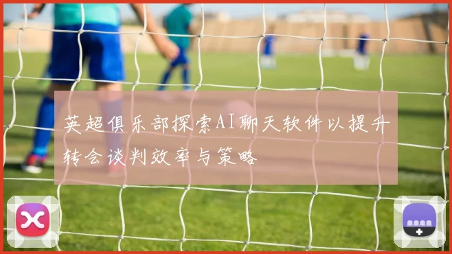 英超俱乐部探索AI聊天软件以提升转会谈判效率与策略