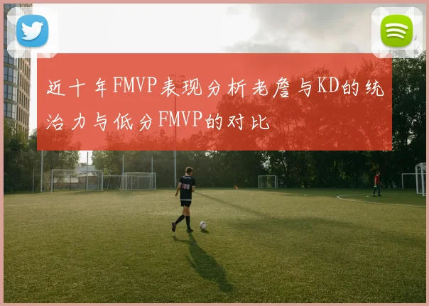 近十年FMVP表现分析老詹与KD的统治力与低分FMVP的对比