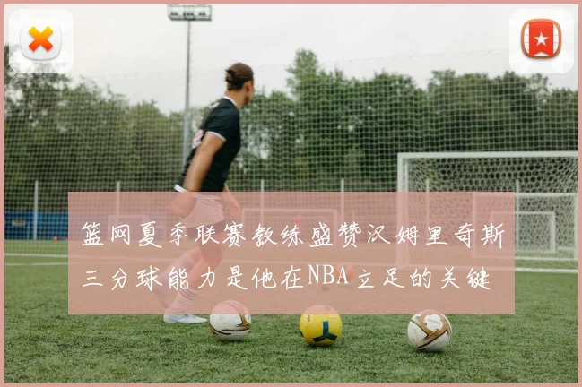 篮网夏季联赛教练盛赞汉姆里奇斯三分球能力是他在NBA立足的关键