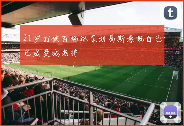 21岁打破百场纪录刘易斯感慨自己已成曼城老将