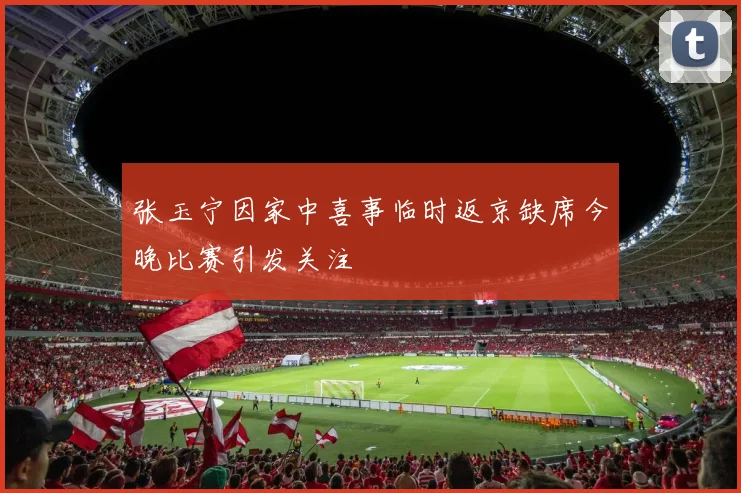 张玉宁因家中喜事临时返京缺席今晚比赛引发关注