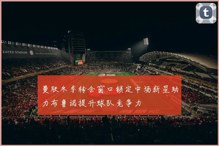 曼联冬季转会窗口锁定中场新星助力布鲁诺提升球队竞争力
