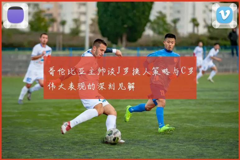 哥伦比亚主帅谈J罗换人策略与C罗伟大表现的深刻见解
