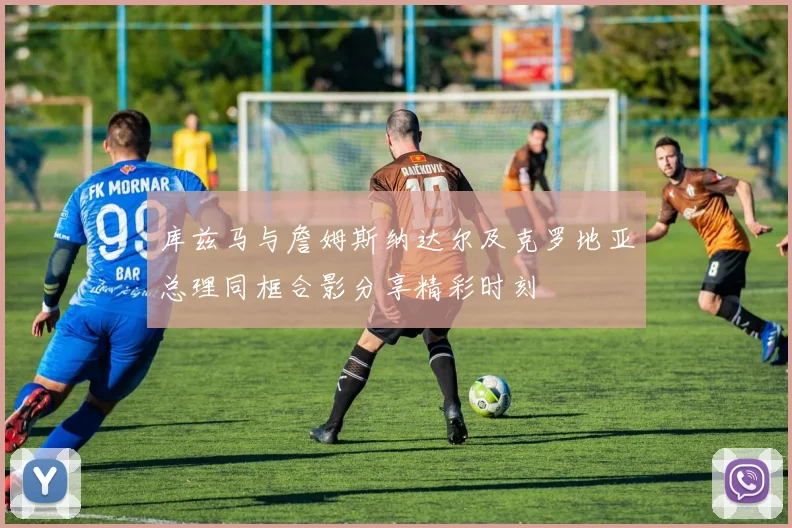 库兹马与詹姆斯纳达尔及克罗地亚总理同框合影分享精彩时刻