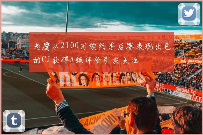 老鹰以2100万续约季后赛表现出色的CJ获得A级评价引发关注