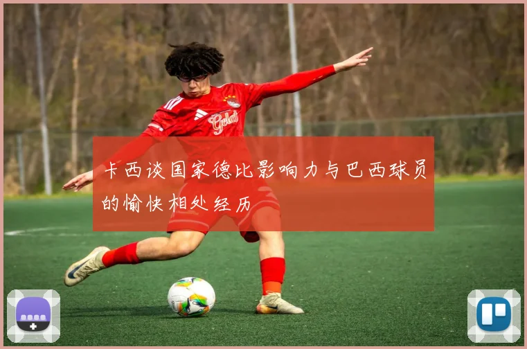 卡西谈国家德比影响力与巴西球员的愉快相处经历