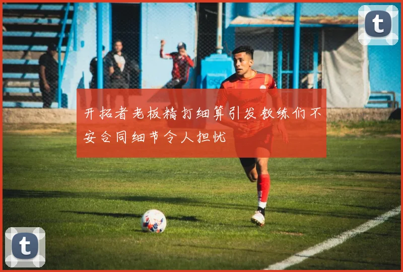 开拓者老板精打细算引发教练们不安合同细节令人担忧