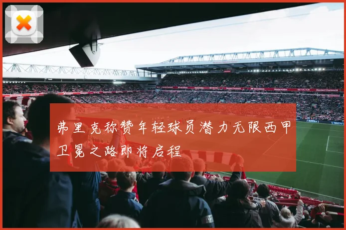 弗里克称赞年轻球员潜力无限西甲卫冕之路即将启程