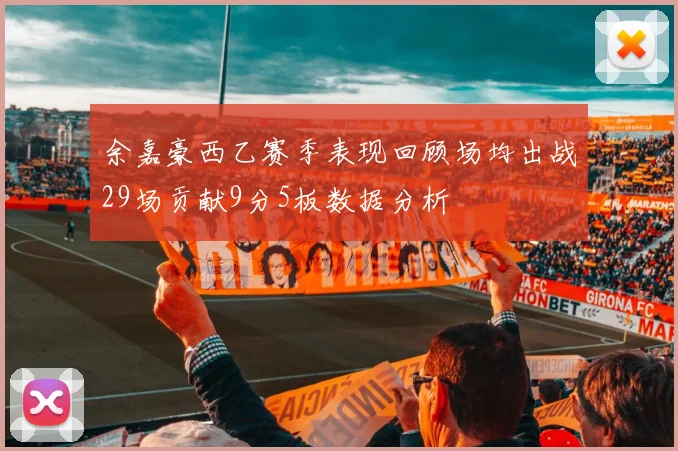 余嘉豪西乙赛季表现回顾场均出战29场贡献9分5板数据分析